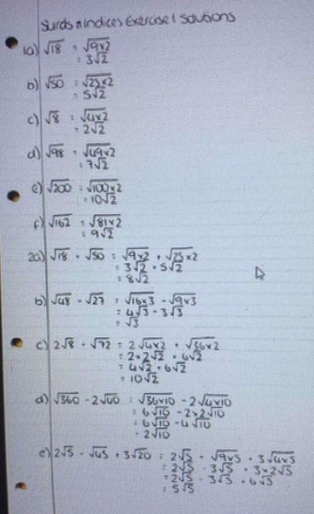 sirds sindces exerasel sautions
sqrt(18)· sqrt(9* 2)
:3sqrt(2)
o1 sqrt(50)· sqrt(25* 2)
=5sqrt(2)
c sqrt(8)· sqrt(4* 2)
-2sqrt(2)
sqrt(98)· sqrt(69* 2)
17sqrt(2)
() sqrt(200):sqrt(100* 2)
=10sqrt(2)
() sqrt(162)· sqrt(81* 2)
=9sqrt(2)
201 sqrt(18)· sqrt(50)=sqrt(9* 2)· sqrt(25* 2)
=3sqrt(2)· 5sqrt(2)
18sqrt(2)
b) sqrt(48)· sqrt(27)=sqrt(16* 3)· sqrt(9* 3)
=4sqrt(3)-3sqrt(3)
sqrt(3)
() 2sqrt(8)· sqrt(72)=2sqrt(4* 2)· sqrt(56* 2)
:2* 2sqrt(2)· 6sqrt(2)
=4sqrt(2)· 6sqrt(2)
=10sqrt(2)
a sqrt(360)-2sqrt(60)· sqrt(36* 10)-2sqrt(6* 10)
=6sqrt(10)-2* 2sqrt(10)
26sqrt(10)-6sqrt(10)
-2sqrt(10)
e) 2sqrt(5)· sqrt(65)+3sqrt(20)=2sqrt(5)· sqrt(9* 5)· 3sqrt(6* 5)
=2sqrt(5)-3sqrt(5)-3* 2sqrt(5)
12sqrt(5)· 3sqrt(3)· 6sqrt(3)
=5sqrt(5)