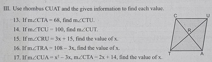 Use rhombus CUAT and the given information to find each value. 
13. If m∠ CTA=68 , find m∠ CTU. 
14. If m∠ TCU=100 , find m∠ CUT. 
15. If m∠ CRU=3x+15 , find the value of x. 
16. If m∠ TRA=108-3x , find the value of x. 
17. If m∠ CUA=x^2-3x, m∠ CTA=2x+14 , find the value of x.