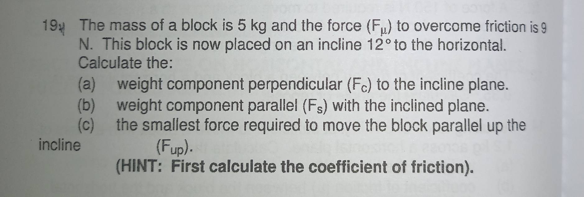 The mass of a block is 5 kg and the force (F_mu ) to overcome friction is 9
N. This block is now placed on an incline 12° to the horizontal. 
Calculate the: 
(a) weight component perpendicular (F₀) to the incline plane. 
(b) weight component parallel ( Y^s s) with the inclined plane. 
(c) the smallest force required to move the block parallel up the 
incline
(F_up). 
(HINT: First calculate the coefficient of friction).