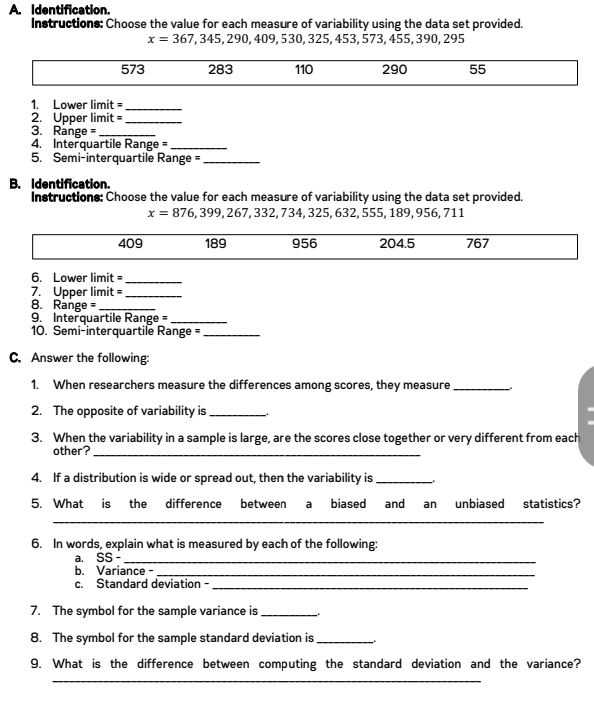 Identification.
Instructions: Choose the value for each measure of variability using the data set provided.
x=367,345,290,409,530,325,453, 573, 455, 390, 295
573 283 110 290 55
1. Lower limit =
_
2. Upper limit =_
3. Range = _
4. Interquartile Range =_
5. Semi-interquartile Range =_
B. Identification.
Instructions: Choose the value for each measure of variability using the data set provided. 711
x=876,399,267,332,734,325,632,555,189,956,
409 189 956 204.5 767
6. Lower limit =_
7. Upper limit =_
8. Range =_
9. Interquartile Ra nge= _
10. Semi-interquartile Range =_
C. Answer the following:
1. When researchers measure the differences among scores, they measure_
2. The opposite of variability is_
3. When the variability in a sample is large, are the scores close together or very different from each
other?_
4. If a distribution is wide or spread out, then the variability is_
5. What is the difference between a biased and an unbiased statistics?
_
6. In words, explain what is measured by each of the following:
a. SS-_
b. Variance -_
c. Standard deviation -_
7. The symbol for the sample variance is_
8. The symbol for the sample standard deviation is_
9. What is the difference between computing the standard deviation and the variance?
_
