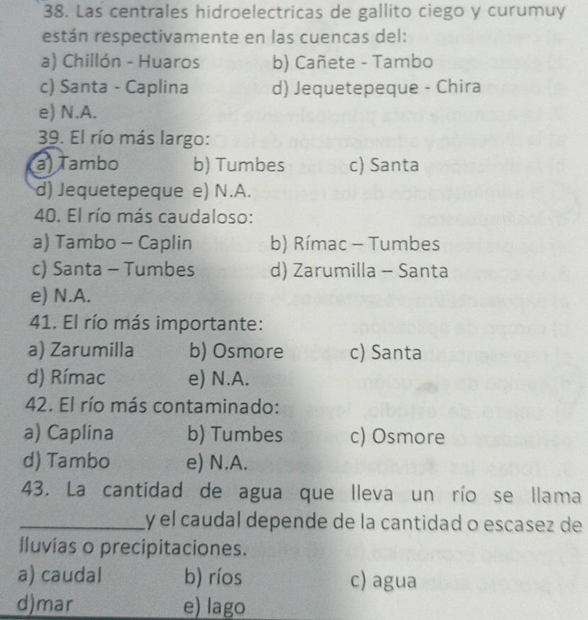 Las centrales hidroelectricas de gallito ciego y curumuy
están respectivamente en las cuencas del:
a) Chillón - Huaros b) Cañete - Tambo
c) Santa - Caplina d) Jequetepeque - Chira
e) N.A.
39. El río más largo:
a) Tambo b) Tumbes c) Santa
d) Jequetepeque e) N.A.
40. El río más caudaloso:
a) Tambo - Caplin b) Rímac - Tumbes
c) Santa - Tumbes d) Zarumilla - Santa
e) N.A.
41. El río más importante:
a) Zarumilla b) Osmore c) Santa
d) Rímac e) N.A.
42. El río más contaminado:
a) Caplina b) Tumbes c) Osmore
d) Tambo e) N.A.
43. La cantidad de agua que lleva un río se llama
_y el caudal depende de la cantidad o escasez de
lluvias o precipitaciones.
a) caudal b) ríos c) agua
d)mar e) lago