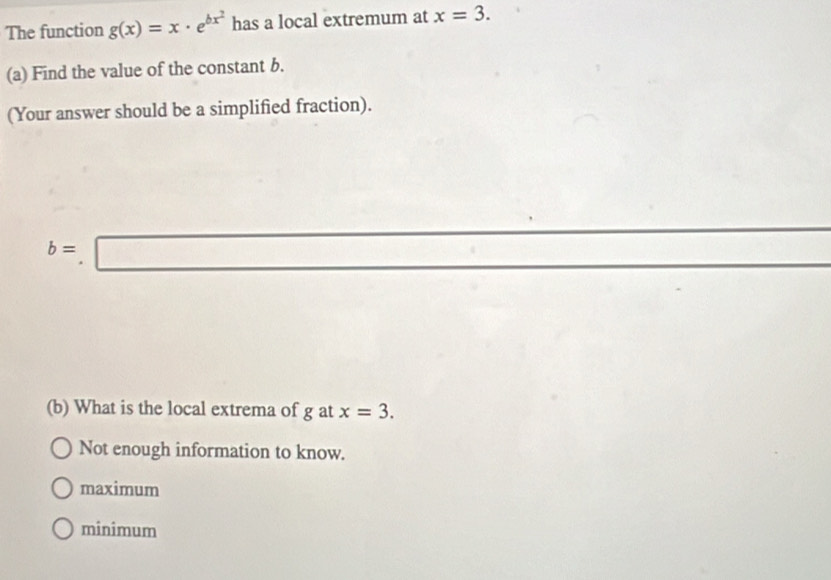 The function g(x)=x· e^(bx^2) has a local extremum at x=3. 
(a) Find the value of the constant b.
(Your answer should be a simplified fraction).
b=□
(b) What is the local extrema of g at x=3.
Not enough information to know.
maximum
minimum