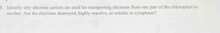 Identify why electron carriers are used for transporting electrons from one part of the chloroplast to 
another. Are the electrons destroyed, highly reactive, or soluble in cytoplasm?