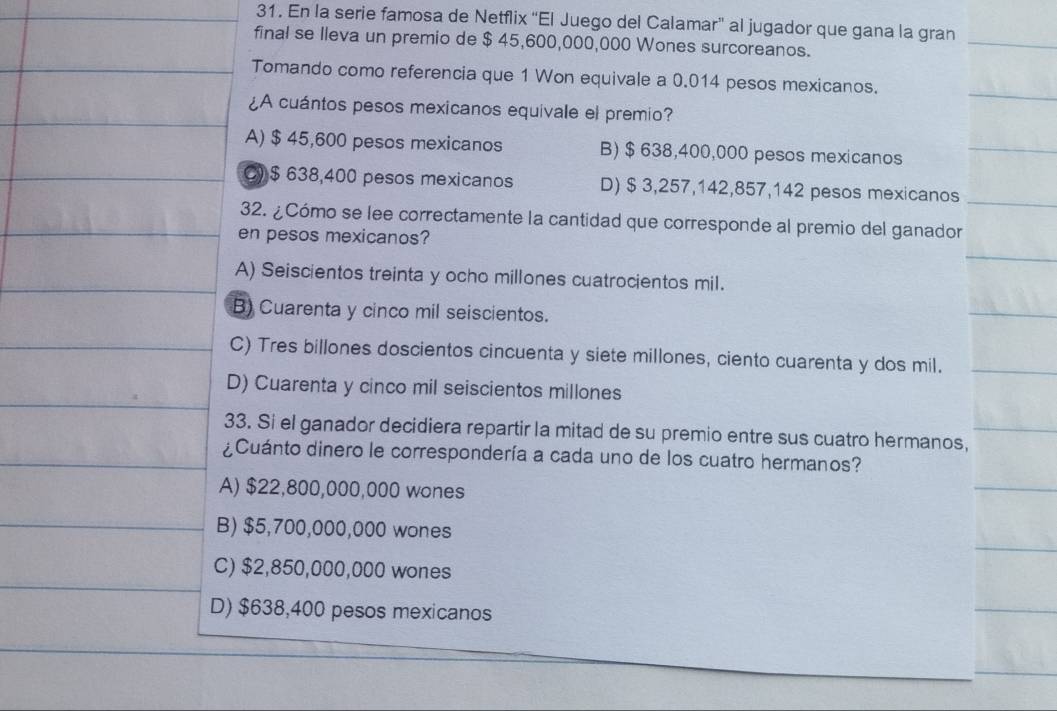 En la serie famosa de Netflix “El Juego del Calamar” al jugador que gana la gran
final se lleva un premio de $ 45,600,000,000 Wones surcoreanos.
Tomando como referencia que 1 Won equivale a 0.014 pesos mexicanos.
¿A cuántos pesos mexicanos equivale el premio?
A) $ 45,600 pesos mexicanos B) $ 638,400,000 pesos mexicanos
C) $ 638,400 pesos mexicanos D) $ 3,257,142,857,142 pesos mexicanos
32. ¿Cómo se lee correctamente la cantidad que corresponde al premio del ganador
en pesos mexicanos?
A) Seiscientos treinta y ocho millones cuatrocientos mil.
B) Cuarenta y cinco mil seiscientos.
C) Tres billones doscientos cincuenta y siete millones, ciento cuarenta y dos mil.
D) Cuarenta y cinco mil seiscientos millones
33. Si el ganador decidiera repartir la mitad de su premio entre sus cuatro hermanos,
¿Cuánto dinero le correspondería a cada uno de los cuatro hermanos?
A) $22,800,000,000 wones
B) $5,700,000,000 wones
C) $2,850,000,000 wones
D) $638,400 pesos mexicanos