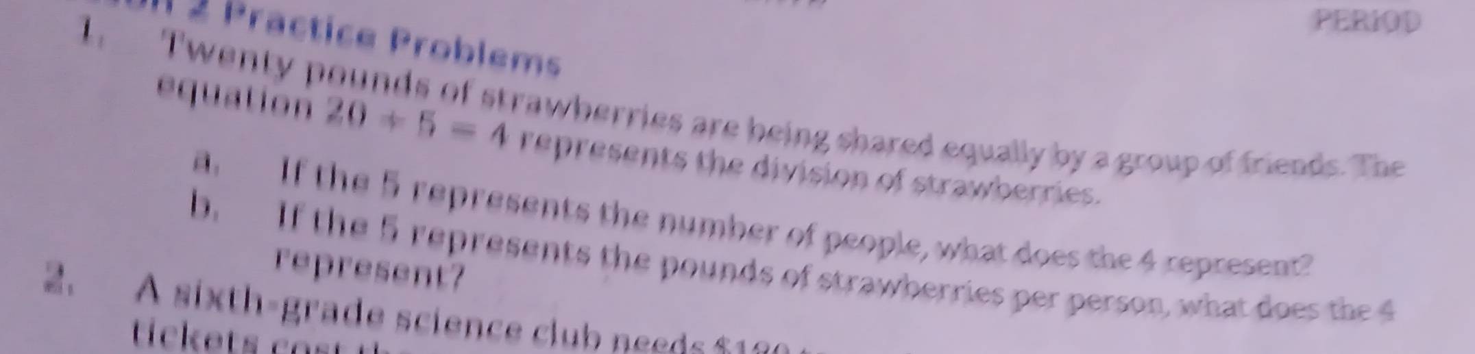 PERIOD 
l 2 Practice Problems 
I Twenty pounds of strawberries are being shared equally by a group of friends. The 
equation 20/ 5=4 represents the division of strawberries. 
aIf the 5 represents the number of people, what does the 4 represent? 
b. If the 5 represents the pounds of strawberries per person, what doe th 
represent? 
2. A sixth-grade science club nee d s 1
tickets ca s