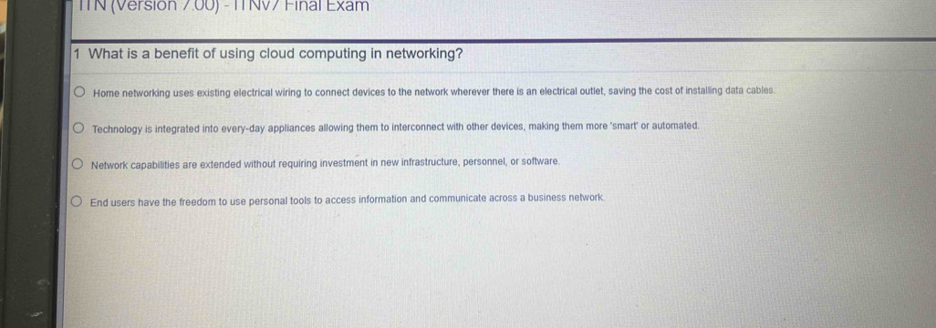 ITN (Versión 7.00) - ITNV7 Final Exam
1 What is a benefit of using cloud computing in networking?
Home networking uses existing electrical wiring to connect devices to the network wherever there is an electrical outlet, saving the cost of installing data cables.
Technology is integrated into every-day appliances allowing them to interconnect with other devices, making them more 'smart' or automated
Network capabilities are extended without requiring investment in new infrastructure, personnel, or software.
End users have the freedom to use personal tools to access information and communicate across a business network.