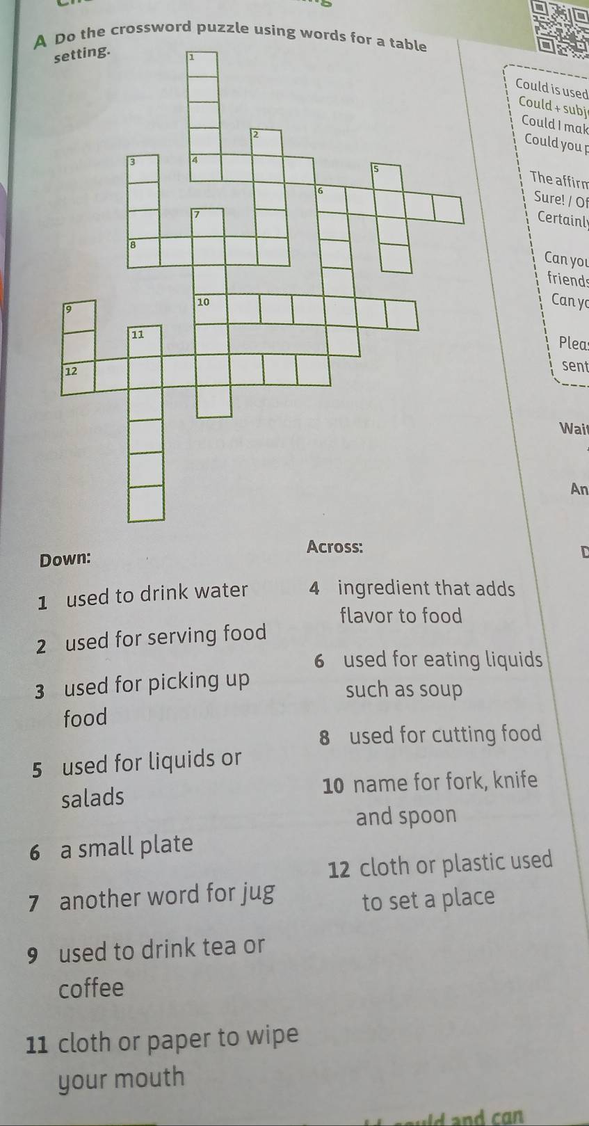 the crossword puzzle using words 
Could is used 
Could + subj 
Could I mak 
Could you p 
The affirm 
Sure! / Of 
Certainl 
Can you 
friends 
Cany 
Plea 
sent 
Wail 
An 
Across: 
Down: 
D 
1 used to drink water 4 ingredient that adds 
flavor to food 
2 used for serving food 
6 used for eating liquids 
3 used for picking up such as soup 
food 
8 used for cutting food 
5 used for liquids or 
salads 10 name for fork, knife 
and spoon 
6 a small plate 
12 cloth or plastic used 
7 another word for jug 
to set a place 
9 used to drink tea or 
coffee 
11 cloth or paper to wipe 
your mouth 
d and can