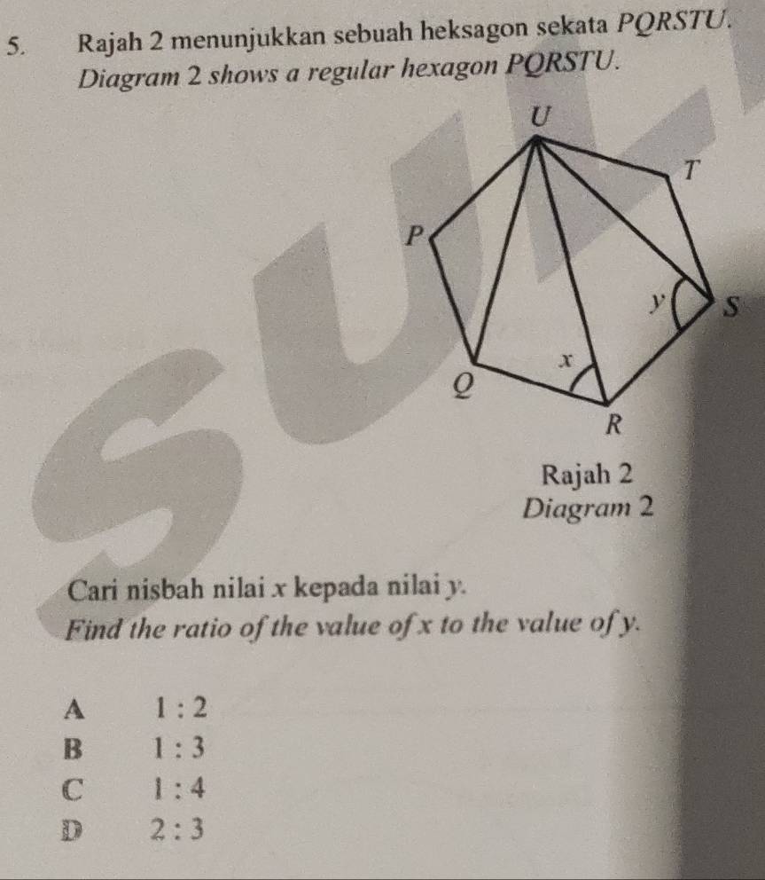 Rajah 2 menunjukkan sebuah heksagon sekata PQRSTU.
Diagram 2 shows a regular hexagon PQRSTU.
Rajah 2
Diagram 2
Cari nisbah nilai x kepada nilai y.
Find the ratio of the value of x to the value of y.
A 1:2
B 1:3
C 1:4
D 2:3