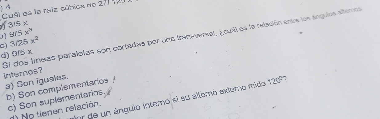 ) 4
Cuál es la raíz cúbica de 27112
) 3/5*
) 9/5x^3
Si dos líneas paralelas son cortadas por una transversal, ¿cuál es la relación entre los ángulos alternos
c) 3/25x^2
d) 9/5 x
internos?
a) Son iguales.
b) Son complementarios.
or de un ángulo interno si su alterno externo mide 120° 7
c) Son suplementarios.
) No tienen relación.