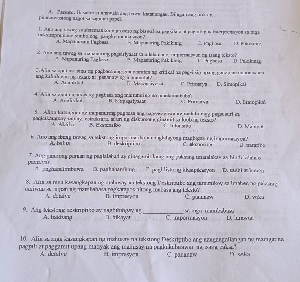Panuto: Basahin at unawain ang bawat katanungan. Bilugan ang titik ng
pinakawastong sagot sa sagutan papel.
1. Ano ang tawag sa sistematikong proseso ng biswal na pagkilala at pagbibigay interpretasyon sa mga
nakaimprentang simbolong pangkomunikasyon?
A. Mapanuring Pagbasa B. Mapanuring Pakikinig C. Pagbasa D. Pakikinig
2. Ano ang tawag sa mapanuring pagsisiyasat sa nilalamang impormasyon ng isang teksto?
A. Mapanuring Pagbasa B. Mapanuring Pakikinig C. Pagbasa D. Pakikinig
3.Alin sa apat na antas ng pagbasa ang ginagamitan ng kritikal na pag-iisip upang ganap na maunawaan
ang kahulugan ng teksto at pananaw ng manunulat?
A. Analitikal B. Mapagsiyasat C. Primarya D. Sintopikal
4. Alin sa apat na antas ng pagbasa ang maituturing na pinakamababa?
A. Analitikal B. Mapagsiyasat C. Primarya D. Sintopikal
5. . Aling katangian ng mapanuring pagbasa ang nagsasagawa ng malalimang pagsusuri sa
pagkakaugnay-ugnay, estruktura, at uri ng diskursong ginamit sa loob ng teksto?
A. Aktibo B. Ekstensibo C. Intensibo D. Maingat
6. Ano ang ibang tawag sa tekstong impormatibo na naglalayong magbigay ng impormasyon?
A. balita B. deskriptibo C. ekspositori D. naratibo
7. Ang ganitong paraan ng paglalahad ay ginagamit kung ang paksang tinatalakay ay hindi kilala o
pamilyar.
A. paghahalimbawa B. paghahambing C. paglilista ng klasipikasyon D. sanhi at bunga
8. Alin sa mga kasangkapan ng mahusay na tekstong Deskriptibo ang tumutukoy sa imahen ng paksang
naiiwan sa isipan ng mambabasa pagkatapos nitong mabasa ang teksto?
A. detalye B. impresyon C. pananaw D. wika
9. Ang tekstong deskriptibo ay nagbibibgay ng _sa mga mambabasa
A. hakbang B. hikayat C. impormasyon D. larawan
10. Alin sa mga kasangkapan ng mahusay na tekstong Deskriptibo ang nangangailangan ng maingat na
pagpili at paggamit upang matiyak ang mahusay na pagkakalarawan ng isang paksa?
A. detalye B. impresyon C. pananaw D. wika