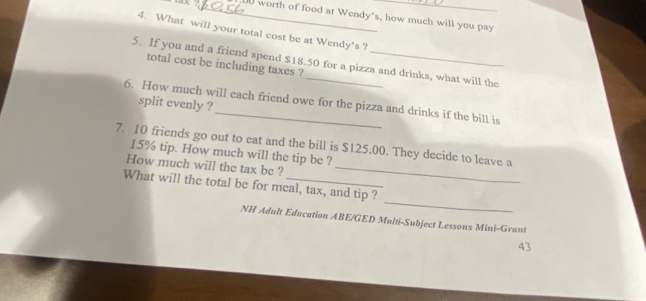 worth of food at Wendy's, how much will you pay 
4. What will your total cost be at Wendy's ? 
5. If you and a friend spend $18.50 for a pizza and drinks, what will the 
total cost be including taxes ? 
6. How much will each friend owe for the pizza and drinks if the bill is 
split evenly ? 
7. 10 friends go out to eat and the bill is $125.00. They decide to leave a
15% tip. How much will the tip be ? 
How much will the tax be ?_ 
_ 
What will the total be for meal, tax, and tip ? 
NH Adult Education ABE/GED Multi-Subject Lessons Mini-Grant 
43