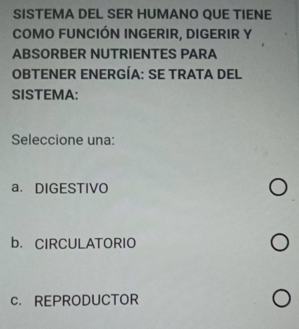 SISTEMA DEL SER HUMANO QUE TIENE
COMO FUNCIÓN INGERIR, DIGERIR Y
ABSORBER NUTRIENTES PARA
OBTENER ENERGÍA: SE TRATA DEL
SISTEMA:
Seleccione una:
a. DIGESTIVO
b. CIRCULATORIO
c. REPRODUCTOR