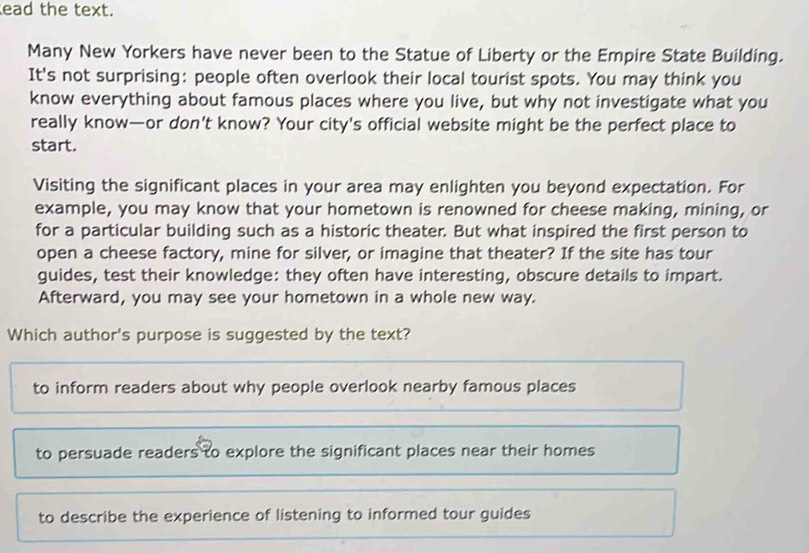 ead the text.
Many New Yorkers have never been to the Statue of Liberty or the Empire State Building.
It's not surprising: people often overlook their local tourist spots. You may think you
know everything about famous places where you live, but why not investigate what you
really know—or don’t know? Your city's official website might be the perfect place to
start.
Visiting the significant places in your area may enlighten you beyond expectation. For
example, you may know that your hometown is renowned for cheese making, mining, or
for a particular building such as a historic theater. But what inspired the first person to
open a cheese factory, mine for silver, or imagine that theater? If the site has tour
guides, test their knowledge: they often have interesting, obscure details to impart.
Afterward, you may see your hometown in a whole new way.
Which author's purpose is suggested by the text?
to inform readers about why people overlook nearby famous places
to persuade readers to explore the significant places near their homes
to describe the experience of listening to informed tour guides