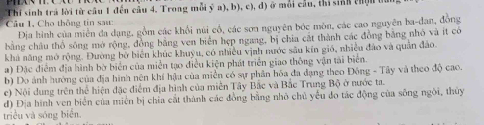 Thí sinh trả lời từ cầu 1 đến cầu 4. Trong mỗi ý a), b), c), d) ở mỗi cầu, thi sinh chịn du 
Câu 1, Cho thông tin sau: 
Địa hình của miền đa dạng, gồm các khối núi cổ, các sơn nguyên bóc mòn, các cao nguyên ba-dan, đồng 
bằng châu thổ sông mở rộng, đồng bằng ven biển hẹp ngang, bị chia cắt thành các đồng bằng nhỏ và ít có 
khả năng mở rộng. Đường bở biển khúc khuỷu, có nhiều vịnh nước sâu kín gió, nhiều đảo và quân đảo. 
a) Đặc điểm địa hình bờ biển của miền tạo điều kiện phát triển giao thông vận tải biển. 
b) Do ảnh hưởng của địa hình nện khí hậu của miền có sự phân hóa đa dạng theo Đông - Tây và theo độ cao. 
ce) Nội dung trên thể hiện đặc điểm địa hình của miền Tây Bắc và Bắc Trung Bộ ở nước ta. 
d) Địa hình ven biển của miền bị chia cắt thành các đồng bằng nhỏ chủ yếu do tác động của sông ngôi, thủy 
triều và sóng biển.