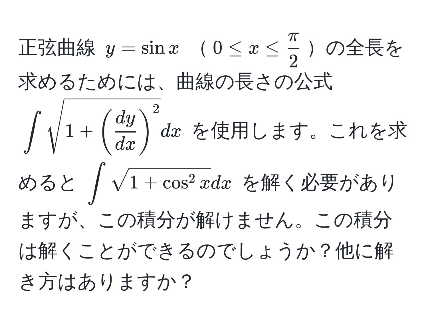 正弦曲線 $y = sin x$ $0 ≤ x ≤  π/2 $の全長を求めるためには、曲線の長さの公式 $∈t sqrt(1+(fracdy)dx)^2dx$ を使用します。これを求めると $∈t sqrt1+cos^(2 x)dx$ を解く必要がありますが、この積分が解けません。この積分は解くことができるのでしょうか？他に解き方はありますか？