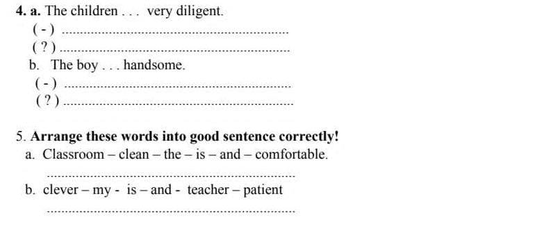 The children . . . very diligent. 
( - )_ 
( ? )_ 
b. The boy . . . handsome. 
( - )_ 
( ? )_ 
5. Arrange these words into good sentence correctly! 
a. Classroom - clean - the - is - and - comfortable. 
_ 
b. clever - my - is - and - teacher - patient 
_