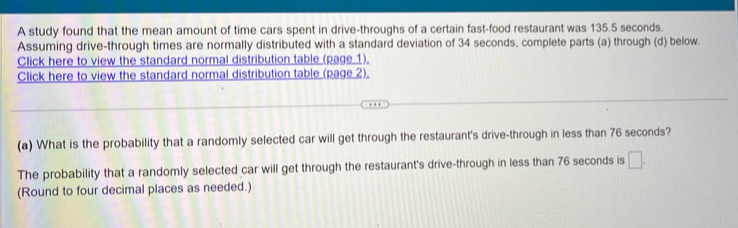 A study found that the mean amount of time cars spent in drive-throughs of a certain fast-food restaurant was 135.5 seconds. 
Assuming drive-through times are normally distributed with a standard deviation of 34 seconds, complete parts (a) through (d) below. 
Click here to view the standard normal distribution table (page 1). 
Click here to view the standard normal distribution table (page 2). 
(a) What is the probability that a randomly selected car will get through the restaurant's drive-through in less than 76 seconds? 
The probability that a randomly selected car will get through the restaurant's drive-through in less than 76 seconds is □. 
(Round to four decimal places as needed.)