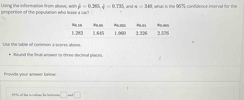 Using the information from above, with hat p=0.265, hat q=0.735 , and n=340 , what is the 95% confidence interval for the 
proportion of the population who lease a car? 
Use the table of common z-scores above. 
Round the final answer to three decimal places. 
Provide your answer below:
95% of the x -values lie between □ and □