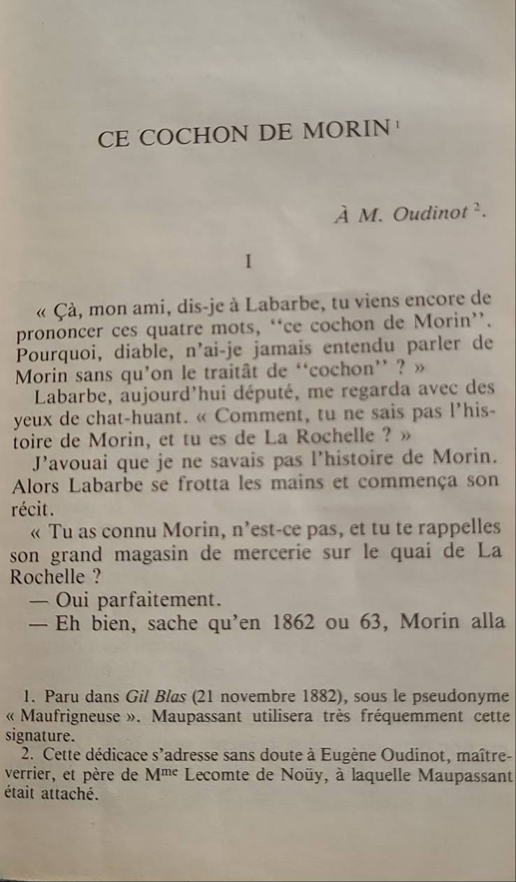 CE COCHON DE MORIN 
À M. Oudinot ². 
I 
« Çà, mon ami, dis-je à Labarbe, tu viens encore de 
prononcer ces quatre mots, “ce cochon de Morin”’. 
Pourquoi, diable, n’ai-je jamais entendu parler de 
Morin sans qu’on le traitât de ‘cochon’ ? » 
Labarbe, aujourd'hui député, me regarda avec des 
yeux de chat-huant. « Comment, tu ne sais pas l’his- 
toire de Morin, et tu es de La Rochelle ? » 
J’avouai que je ne savais pas l’histoire de Morin. 
Alors Labarbe se frotta les mains et commença son 
récit. 
« Tu as connu Morin, n’est-ce pas, et tu te rappelles 
son grand magasin de mercerie sur le quai de La 
Rochelle ? 
— Oui parfaitement. 
— Eh bien, sache qu’en 1862 ou 63, Morin alla 
1. Paru dans Gil Blas (21 novembre 1882), sous le pseudonyme 
« Maufrigneuse ». Maupassant utilisera très fréquemment cette 
signature. 
2. Cette dédicace s’adresse sans doute à Eugène Oudinot, maître- 
verrier, et père de M^(me) Lecomte de Noüy, à laquelle Maupassant 
était attaché.