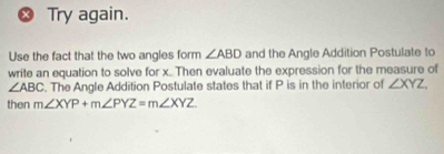 Try again. 
Use the fact that the two angles form ∠ ABD and the Angle Addition Postulate to 
write an equation to solve for x..Then evaluate the expression for the measure of
∠ ABC. The Angle Addition Postulate states that if P is in the interior of ∠ XYZ, 
then m∠ XYP+m∠ PYZ=m∠ XYZ