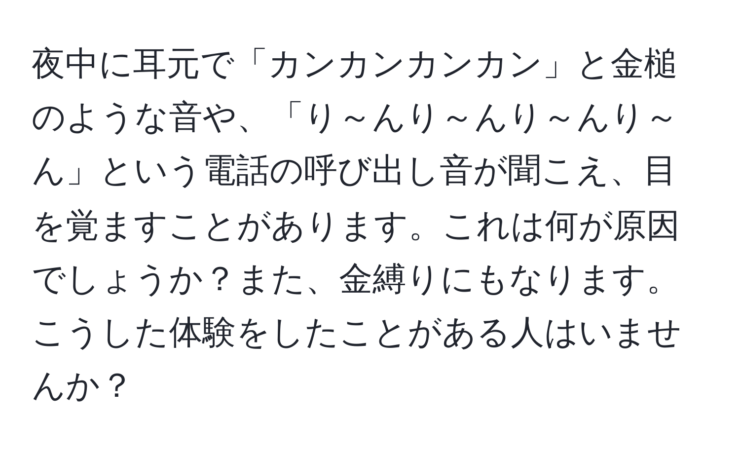 夜中に耳元で「カンカンカンカン」と金槌のような音や、「り～んり～んり～んり～ん」という電話の呼び出し音が聞こえ、目を覚ますことがあります。これは何が原因でしょうか？また、金縛りにもなります。こうした体験をしたことがある人はいませんか？