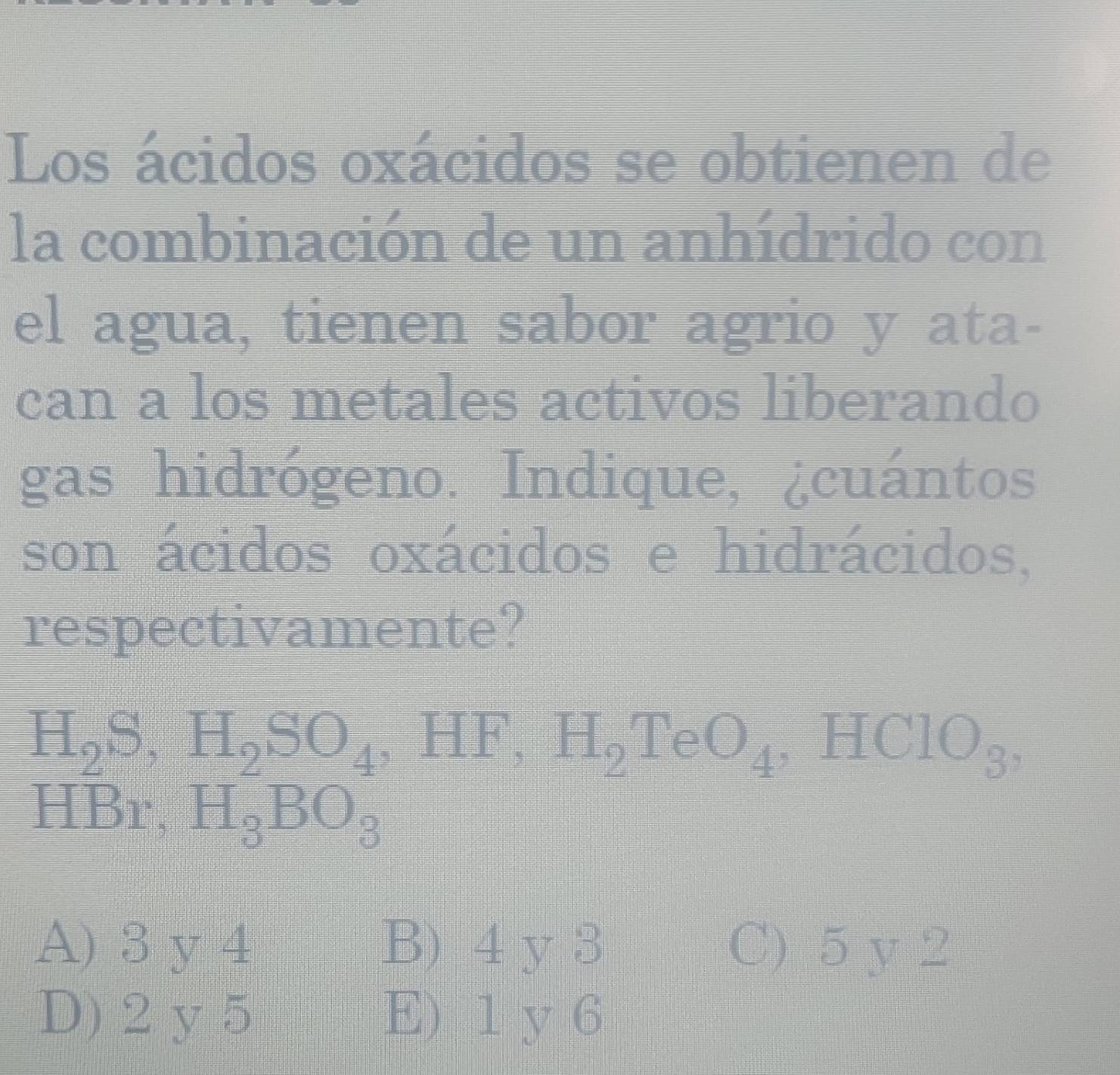 Los ácidos oxácidos se obtienen de
la combinación de un anhídrido con
el agua, tienen sabor agrio y ata-
can a los metales activos liberando
gas hidrógeno. Indique, ¿cuántos
son ácidos oxácidos e hidrácidos,
respectivamente?
H_2S, H_2SO_4 ,HF, H_2TeO_4 HClO_3,
HBr, H_3BO_3
A) 3 y 4 B) 4 y 3 C) 5 y 2
D) 2 y 5 E) 1 y 6