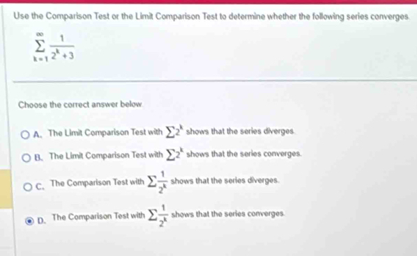 Use the Comparison Test or the Limit Comparison Test to determine whether the following series converges
sumlimits _(k=1)^(∈fty) 1/2^k+3 
Choose the correct answer below
A. The Limit Comparison Test with sumlimits 2^k shows that the series diverges.
B. The Limit Comparison Test with sumlimits 2^k shows that the series converges
C.The Comparison Test with sumlimits  1/2^k  shows that the series diverges.
D. The Comparison Test with sumlimits  1/2^k  shows that the series converges.