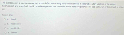 The avoldance of a sale on account of some defect in the thing sold, which renders it either absolutely useless, or its use so
inconvenient and imperfect, that it must be supposed that the buyer would not have purchased it had he known of the defect, is know
as:
Select one
a. fraud
b. rescission
c. redhibition
d lesion