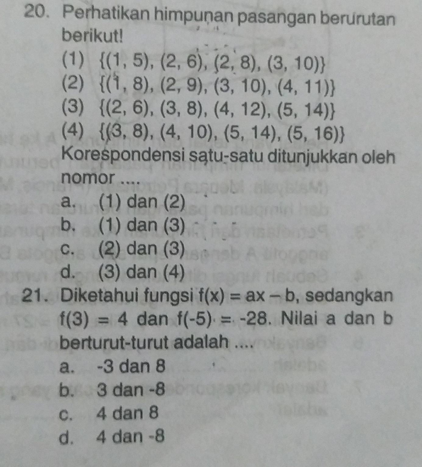 Perhatikan himpuṇan pasangan berurutan
berikut!
(1)  (1,5),(2,6),(2,8),(3,10)
(2)  (1,8),(2,9),(3,10),(4,11)
(3)  (2,6),(3,8),(4,12),(5,14)
(4)  (3,8),(4,10),(5,14),(5,16)
Korespondensi sątu-satu ditunjukkan oleh
nomor ....
a. (1) dan (2)
b. (1) dan (3)
c. (2) dan (3)
d. (3) dan (4)
21. Diketahui fungsi f(x)=ax-b , sedangkan
f(3)=4 dan f(-5)=-28. Nilai a dan b
berturut-turut adalah ....
a. -3 dan 8
b. 3 dan -8
c. 4 dan 8
d. 4 dan -8