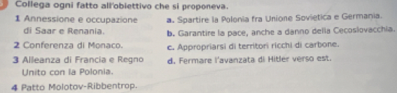 Collega ogni fatto all'obiettivo che si proponeva.
1 Annessione e occupazione a. Spartire la Polonia fra Unione Sovietica e Germania.
di Saar e Renania. b. Garantire la pace, anche a danno della Cecoslovacchia.
2 Conferenza di Monaco. c. Appropriarsi di territori ricchi di carbone.
3 Alleanza di Francia e Regno d. Fermare l'avanzata di Hitler verso est.
Unito con la Polonia.
4 Patto Molotov-Ribbentrop.