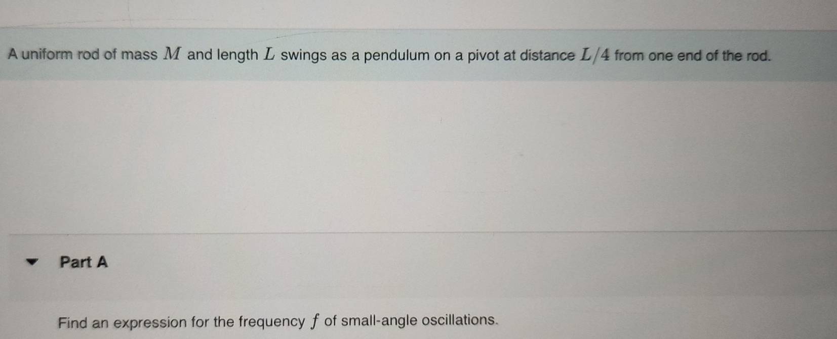 A uniform rod of mass M and length L swings as a pendulum on a pivot at distance L/4 from one end of the rod. 
Part A 
Find an expression for the frequency f of small-angle oscillations.