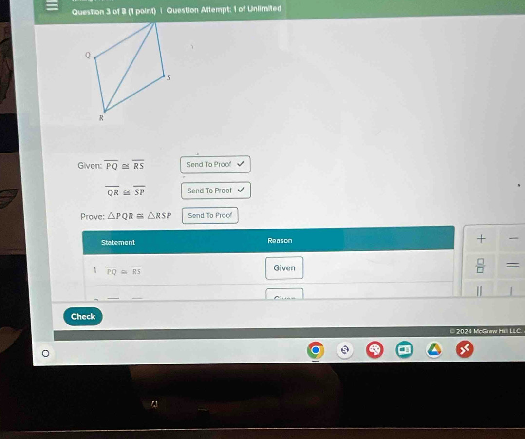 (1 paint) | Question Attempt: 1 of Unlimited 
Given: overline PQ≌ overline RS Send To Proof
overline QR≌ overline SP Send To Proof 
Prove: △ PQR≌ △ RSP Send To Proof 
Statement Reason + 
1 overline PQ≌ overline RS
Given
 □ /□   = 
1 | 
C h n 
Check 
* 2024 McGraw Hill LLC.