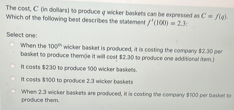 The cost, C (in dollars) to produce q wicker baskets can be expressed as C=f(q). 
Which of the following best describes the statement f'(100)=2.3 :
Select one:
When the 100^(th) wicker basket is produced, it is costing the company $2.30 per
basket to produce them(ie it will cost $2.30 to produce one additional item.)
It costs $230 to produce 100 wicker baskets.
It costs $100 to produce 2.3 wicker baskets
When 2.3 wicker baskets are produced, it is costing the company $100 per basket to
produce them.