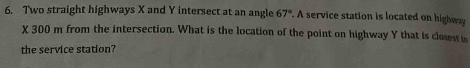 Two straight highways X and Y intersect at an angle 67°. A service station is located on highway
X 300 m from the intersection. What is the location of the point on highway Y that is closest to 
the service station?