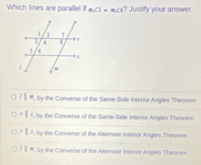 Which lines are parallel if m∠ 3=m∠ 6 ? Justify your answer.
lparallel m , by the Converse of the Same-Side Interior Angles Theorer
rparallel s , by the Converse of the Same-Side Interior Angles Theorem
rparallel s , by the Converse of the Alternate Interior Angles Theorem
l||n , by the Converse of the Alternate Interior Angles Theorem