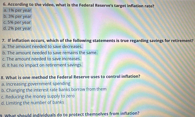 According to the video, what is the Federal Reserve's target inflation rate?
7. If inflation occurs, which of the following statements is true regarding savings for retirement?
a. The amount needed to save decreases.
b. The amount needed to save remains the same.
c. The amount needed to save increases.
d. It has no impact on retirement savings.
8. What is one method the Federal Reserve uses to control inflation?
a. Increasing government spending
b. Changing the interest rate banks borrow from them
c. Reducing the money supply to zero
d. Limiting the number of banks
9 What should individuals do to protect themselves from inflation?