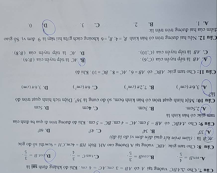 Cho △ ABC vuông tại A có AB=3cm;AC=4cm Khi đó khẳng định sai là
A. sin B= 4/5 . B. cos B= 3/5 . tan C= 3/4 . D. cot B= 3/5 .
C.
Câu 8: Cho tam giác ABC vuông tại A Đường cao AH. Biết HB=4cm,CH=9cm thì số đo góc
widehat ACB là : (làm tròn kết quả đến đơn vị đo là độ)
A, 33° B. 34° C. 45° D. 60°
Câu 9: Cho △ ABC có AB=3cm;AC=4cm;BC=5cm. Khi đó đường tròn đi qua ba đỉnh của
tam giác có bán kính là
A/2,5cm. B. 3cm. C. 4cm D. 5cm
Câu 10: Một hình quạt tròn có bán kính 6cm, số đo cung là 36°. Diện tích hình quạt tròn đó
là?
A 3,6π (cm^2) B. 7,2π (cm^2) C. 6π (cm^2) D. 3,6π(cm)
Câu 11: Cho tam giác ABC có AB=6,AC=8,BC=10. Khi đó
AAB là tiếp tuyến của (C;6). B. AC là tiếp tuyến của (B;6).
C. AB là tiếp tuyến ở iia (C;10). D. AC là tiếp tuyến của (B;8).
Câu 12. Nếu hai đường tròn có bán kính R_1=4;R_2=6 khoảng cách giữa hai tâm là 9 đơn vị. Số giao
điểm của hai đường tròn trên là:
A. 1. B. 2. C. 3. D, 0.