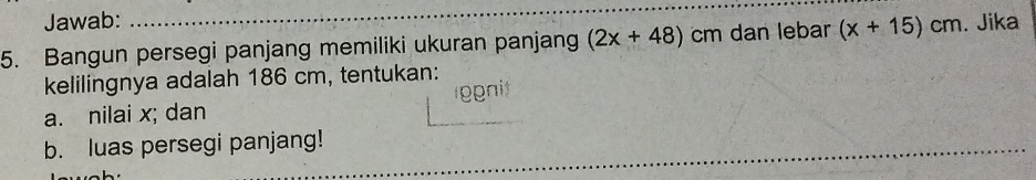 Jawab: 
5. Bangun persegi panjang memiliki ukuran panjang (2x+48) cm dan lebar (x+15)cm. Jika 
kelilingnya adalah 186 cm, tentukan: 
a. nilai x; dan gpnit 
b. luas persegi panjang!