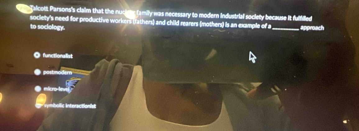 galcott Parsons's claim that the nuciter family was necessary to modern industrial society because it fulfilled
society's need for productive workers (fathers) and child rearers (mothers) is an example of a_ approach
to sociology.
functionalist
postmodern
micro-lev
symbolic interactionist