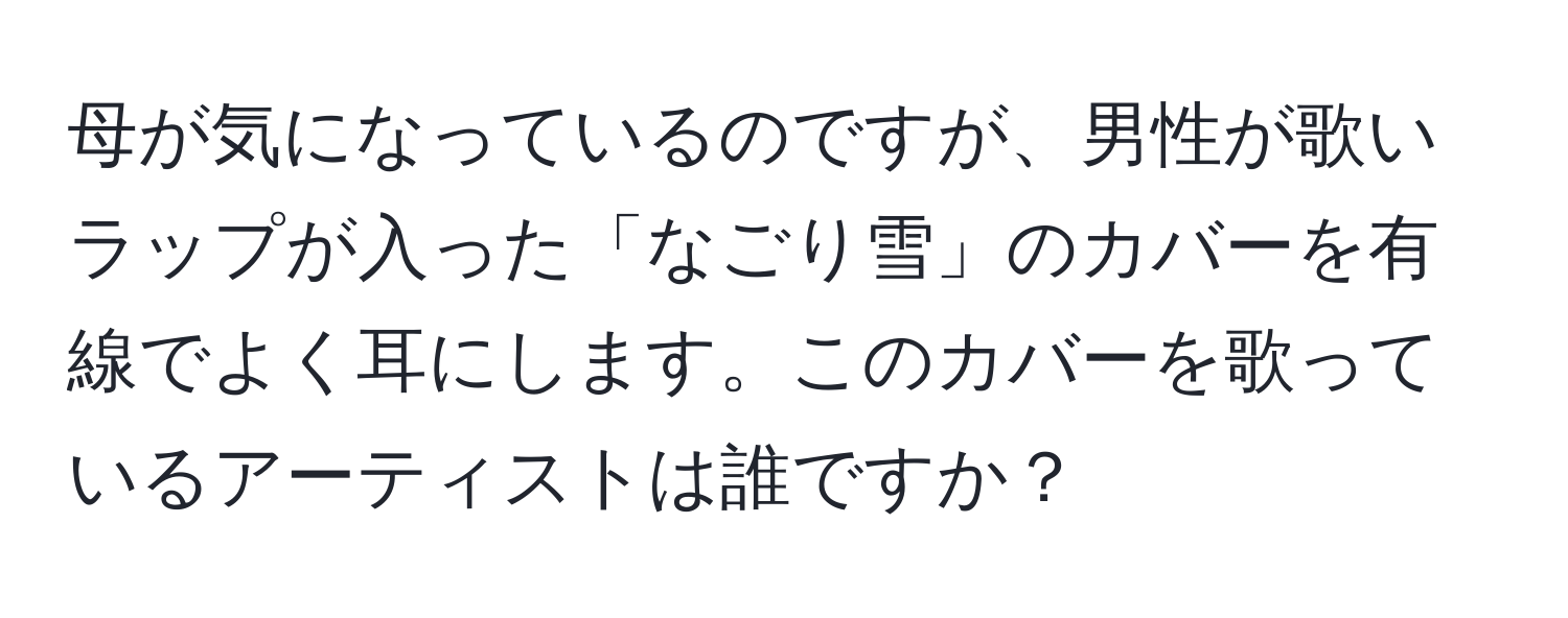 母が気になっているのですが、男性が歌いラップが入った「なごり雪」のカバーを有線でよく耳にします。このカバーを歌っているアーティストは誰ですか？