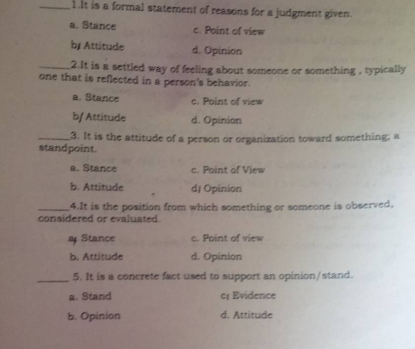 It is a formal statement of reasons for a judgment given.
a. Stance c. Point of view
b/ Attitude d. Opinion
_2.It is a settled way of feeling about someone or something , typically
one that is reflected in a person's behavior.
a. Stance
c. Point of view
b/ Attitude d. Opinion
_3. It is the attitude of a person or organization toward something; a
standpoint.
a. Stance c. Point of View
b. Attitude d/ Opinion
_4.It is the position from which something or someone is observed,
considered or evaluated.
a Stance c. Point of view
b. Attitude d. Opinion
_5. It is a concrete fact used to support an opinion/stand.
a. Stand c Evidence
b. Opinion d. Attitude