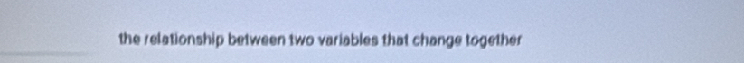 the relationship between two variables that change together