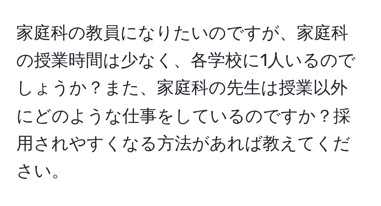 家庭科の教員になりたいのですが、家庭科の授業時間は少なく、各学校に1人いるのでしょうか？また、家庭科の先生は授業以外にどのような仕事をしているのですか？採用されやすくなる方法があれば教えてください。