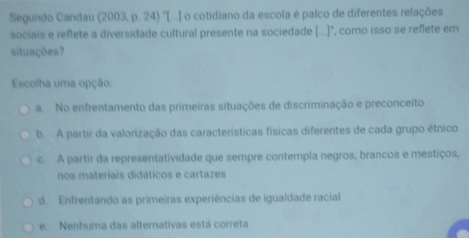 Segundo Candau (2003, p. 24) "[...] o cotidiano da escola é palco de diferentes relações
sociais e reflete a diversidade cultural presente na sociedade (...)', como isso se reflete em
situações?
Escolha uma opção:
a. No enfrentamento das primeiras situações de discriminação e preconceito
b A partir da valorização das características físicas diferentes de cada grupo étnico
c. A partir da representatividade que sempre contempla negros, brancos e mestiços,
nos materíais didáticos e cartazes
d. Enfrentando as primeiras experiências de igualdade racial
e. Nenhuma das alternativas está correta