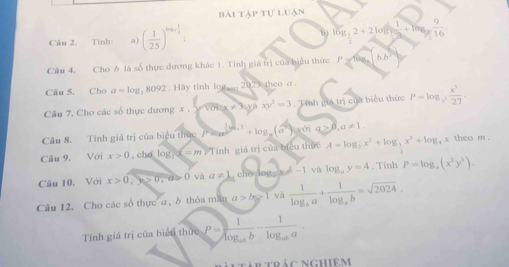 bài tập tự luận
Câu 2. Tính: a) ( 1/2.5 )^log _5 1/3 ; b) log _ 1/2 2+2log _ 1/2  1/3 +log _ 1/2  9/16 .
Câu 4. Cho b là số thực dương khác 1. Tính giá trị của biểu thức P=log _b b.b^3
Câu 5. Cho a=log _28092.H5y tính log ., 2023 theo a .
Câu 7. Cho các số thực dương x ,     v x!= 3 và ^circ  xy^2=3. Tính giá trị của biểu thức P=log _y^3 x^3/27 .
Câu 8. Tính giá trị của biểu thức P=a^(frac 1)2log _a2+log _a(a^5) với a≥ 0,a!= 1.
Câu 9. Với x>0 , cho log _2x=m Tính giá trị của biểu thức A=log _2x^2+log _ 1/2 x^3+log _4x theo m .
Câu 10. Với x>0,y>0,a>0 và a!= 1 , cho log _ax=-1 và log _ay=4. Tính P=log _a(x^2y^3).
Câu 12. Cho các số thực , b thỏa măn a>b>1 và frac 1log _ba+frac 1log _ab=sqrt(2024).
Tính giá trị của biểu thức P=frac 1log _abb-frac 1log _aba.
Tap trác nghiêm