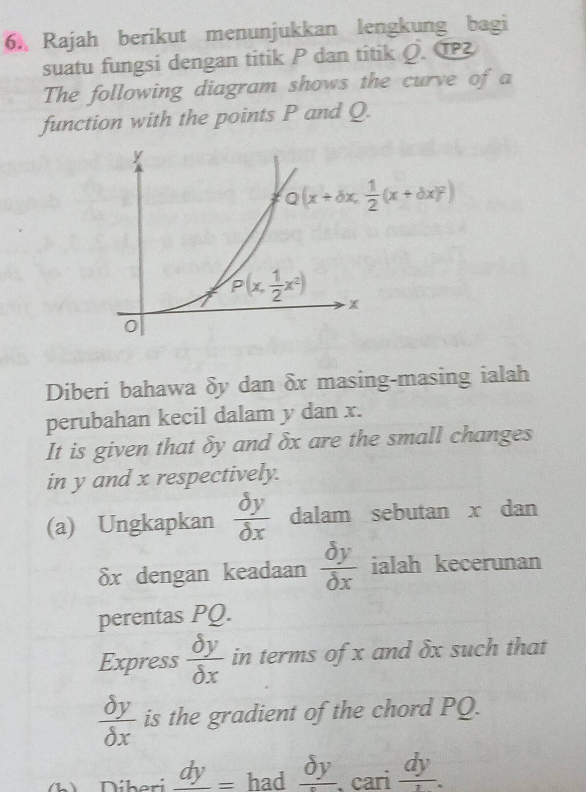 Rajah berikut menunjukkan lengkung bagi
suatu fungsi dengan titik P dan titik Q. ①
The following diagram shows the curve of a
function with the points P and Q.
Diberi bahawa δy dan δx masing-masing ialah
perubahan kecil dalam y dan x.
It is given that δy and δx are the small changes
in y and x respectively.
(a) Ungkapkan  delta y/delta x  dalam sebutan x dan
δx dengan keadaan  delta y/delta x  ialah kecerunan
perentas PQ.
Express  delta y/delta x  in terms of x and δx such that
 delta y/delta x  is the gradient of the chord PQ.
b   Díberi _ dy= had _ delta y. cari  dy/1 .