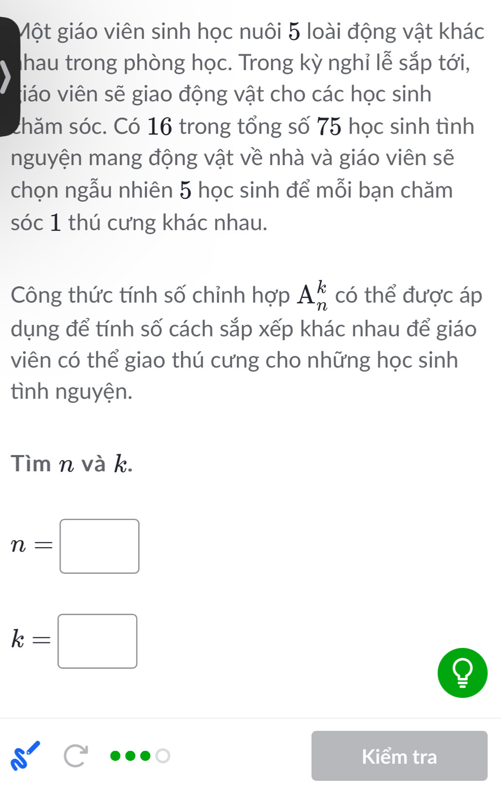 Một giáo viên sinh học nuôi 5 loài động vật khác 
Shau trong phòng học. Trong kỳ nghỉ lễ sắp tới, 
giáo viên sẽ giao động vật cho các học sinh 
shăm sóc. Có 16 trong tổng số 75 học sinh tình 
nguyện mang động vật về nhà và giáo viên sẽ 
chọn ngẫu nhiên 5 học sinh để mỗi bạn chăm 
sóc 1 thú cưng khác nhau. 
Công thức tính số chỉnh hợp A_n^k có thể được áp 
dụng để tính số cách sắp xếp khác nhau để giáo 
viên có thể giao thú cưng cho những học sinh 
tình nguyện. 
Tìm n và k.
n=□
k=□
Kiểm tra