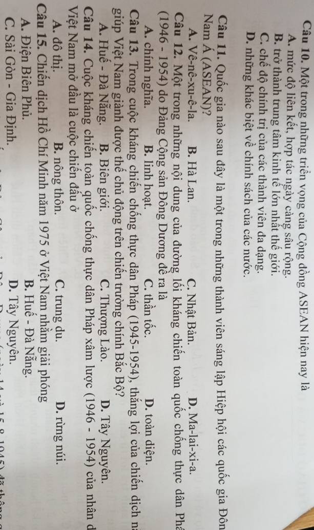 Một trong những triển vọng của Cộng đồng ASEAN hiện nay là
A. mức độ liên kết, hợp tác ngày càng sâu rộng.
B. trở thành trung tâm kinh tế lớn nhất thế giới.
C. chế độ chính trị của các thành viên đa dạng.
D. những khác biệt về chính sách của các nước.
Câu 11. Quốc gia nào sau đây là một trong những thành viên sáng lập Hiệp hội các quốc gia Đôn
Nam Á (ASEAN)?
A. Vê-nê-xu-ê-la. B. Hà Lan. C. Nhật Bản. D. Ma-lai-xi-a.
Câu 12. Một trong những nội dung của đường lối kháng chiến toàn quốc chống thực dân Phá
(1946 - 1954) do Đảng Cộng sản Đông Dương đề ra là
A. chính nghĩa. B. linh hoạt. C. thần tốc. D. toàn diện.
Câu 13. Trong cuộc kháng chiến chống thực dân Pháp (1945-1954), thắng lợi của chiến dịch na
giúp Việt Nam giành được thế chủ động trên chiến trường chính Bắc Bộ?
A. Huế - Đà Nẵng. B. Biên giới. C. Thượng Lào. D. Tây Nguyên.
Câu 14. Cuộc kháng chiến toàn quốc chống thực dân Pháp xâm lược (1946 - 1954) của nhân dã
Việt Nam mở đầu là cuộc chiến đấu ở
A. đô thị. B. nông thôn. C. trung du. D. rừng núi.
Câu 15. Chiến dịch Hồ Chí Minh năm 1975 ở Việt Nam nhằm giải phóng
A. Điện Biên Phủ. B. Huế - Đà Nẵng.
C. Sài Gòn - Gia Định. D. Tây Nguyên.