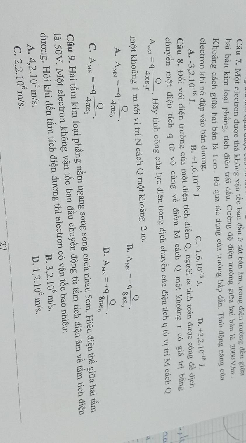 Một electron được thả không vận tốc ban đầu ở sát bản âm, trong điện trường đều giữa
hai bản kim loại phẳng, tích điện trái dấu. Cường độ điện trường giữa hai bản là 2000V/m,
Khoảng cách giữa hai bản là 1cm . Bỏ qua tác dụng của trường hấp dẫn. Tính động năng của
electron khi nó đập vào bản dương.
A. -3,2.10^(-18)J. B. +1,6.10^(-18)J.
C. -1,6.10^(-18)J. D. +3,2.10^(-18)J.
Câu 8. Đối với điện trường của một điện tích điểm Q, người ta tính toán được công để dịch
chuyển một điện tích q từ vô cùng về điểm M cách Q một khoảng r có giá trị bằng
A_avM=qfrac Q4π varepsilon _0r. Hãy tính công của lực điện trong dịch chuyển của điện tích q từ vị trí M cách Q
a
một khoảng 1 m tới vi trí N cách Q một khoảng 2 m.
B. A_MN=-qfrac Q8π varepsilon _0.
A. A_MN=-qfrac Q4π varepsilon _0.
D. A_MN=+qfrac Q8π varepsilon _0.
C. A_MN=+qfrac Q4π varepsilon _0.
Câu 9. Hai tấm kim loại phẳng nằm ngang song song cách nhau 5cm. Hiệu điện thế giữa hai tấm
là 50V. Một electron không vận tốc ban đầu chuyển động từ tấm tích điện âm về tấm tích điện
dương. Hỏi khi đến tấm tích điện dương thì electron có vận tốc bao nhiêu:
B. 3,2.10^6m/s.
A. 4,2.10^6m/s.
C. 2,2.10^6m/s. D. 1,2.10^6m/s.
27