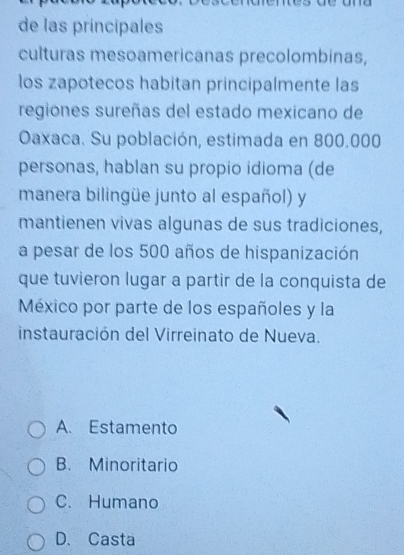 de las príncipales
culturas mesoamericanas precolombinas,
los zapotecos habitan principalmente las
regiones sureñas del estado mexicano de
Oaxaca. Su población, estimada en 800.000
personas, hablan su propio idioma (de
manera bilingüe junto al español) y
mantienen vivas algunas de sus tradiciones,
a pesar de los 500 años de hispanización
que tuvieron lugar a partir de la conquista de
México por parte de los españoles y la
instauración del Virreinato de Nueva.
A. Estamento
B. Minoritario
C. Humano
D、Casta